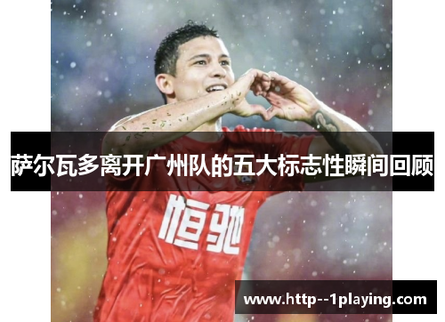 萨尔瓦多离开广州队的五大标志性瞬间回顾 萨尔瓦多离开广州队的五大标志性瞬间回顾