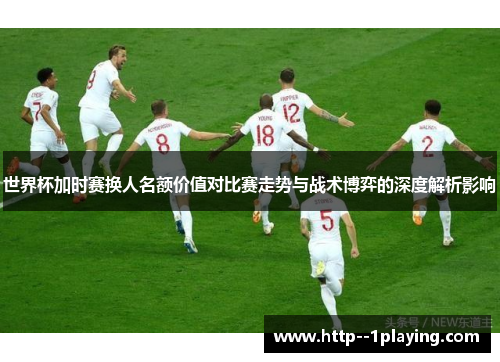 世界杯加时赛换人名额价值对比赛走势与战术博弈的深度解析影响