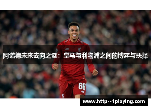 阿诺德未来去向之谜：皇马与利物浦之间的博弈与抉择